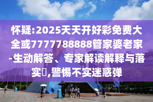 懷疑:2025天天開好彩免費(fèi)大全或7777788888管家婆老家-生動(dòng)解答、專家解讀解釋與落實(shí)?,警惕不實(shí)迷惑彈