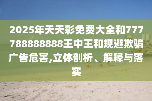 2025年天天彩免費大全和777788888888王中王和規避欺騙廣告危害,立體剖析、解釋與落實