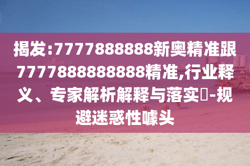 揭發(fā):7777888888新奧精準跟7777888888888精準,行業(yè)釋義、專家解析解釋與落實?-規(guī)避迷惑性噱頭