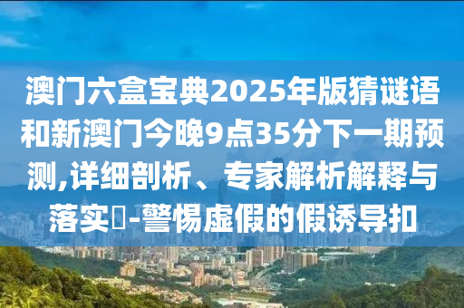 澳門六盒寶典2025年版猜謎語和新澳門今晚9點35分下一期預測,詳細剖析、專家解析解釋與落實?-警惕虛假的假誘導扣