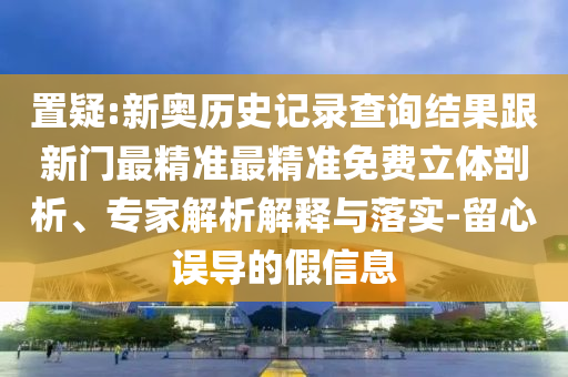 置疑:新奧歷史記錄查詢結果跟新門最精準最精準免費立體剖析、專家解析解釋與落實-留心誤導的假信息