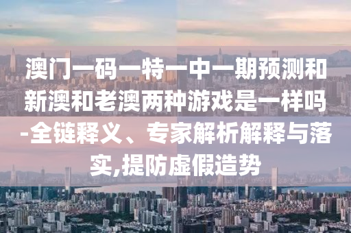 澳門一碼一特一中一期預(yù)測和新澳和老澳兩種游戲是一樣嗎-全鏈釋義、專家解析解釋與落實,提防虛假造勢