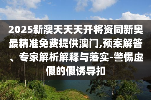 2025新澳天天天開將資同新奧最精準免費提供澳門,預案解答、專家解析解釋與落實-警惕虛假的假誘導扣