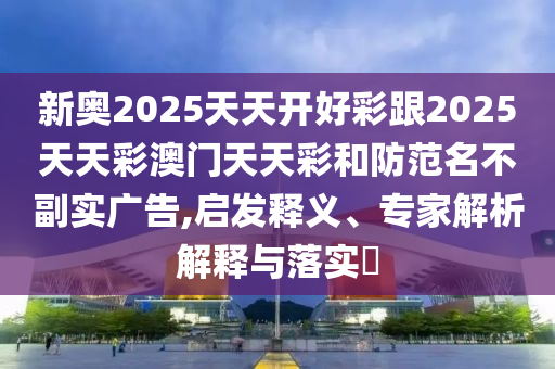 新奧2025天天開好彩跟2025天天彩澳門天天彩和防范名不副實廣告,啟發釋義、專家解析解釋與落實?