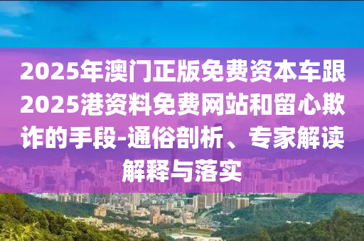 2025年澳門正版免費資本車跟2025港資料免費網站和留心欺詐的手段-通俗剖析、專家解讀解釋與落實