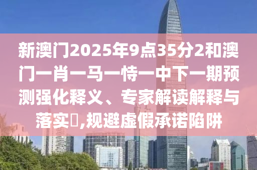 新澳門2025年9點35分2和澳門一肖一馬一恃一中下一期預測強化釋義、專家解讀解釋與落實?,規避虛假承諾陷阱