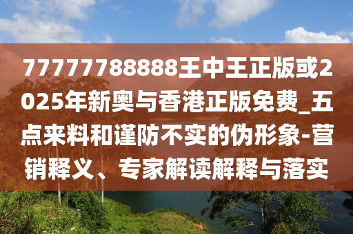 77777788888王中王正版或2025年新奧與香港正版免費_五點來料和謹防不實的偽形象-營銷釋義、專家解讀解釋與落實
