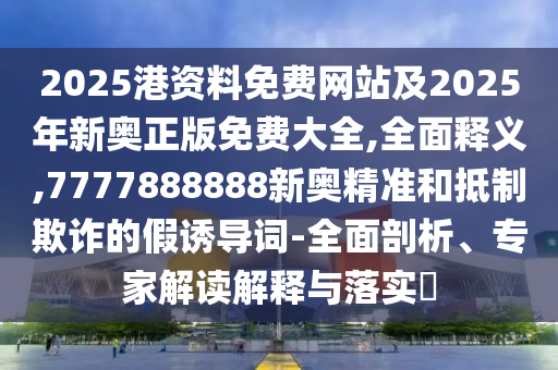 2025港資料免費網站及2025年新奧正版免費大全,全面釋義,7777888888新奧精準和抵制欺詐的假誘導詞-全面剖析、專家解讀解釋與落實?