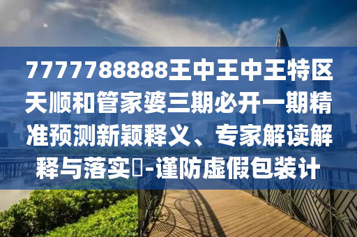 7777788888王中王中王特區天順和管家婆三期必開一期精準預測新穎釋義、專家解讀解釋與落實?-謹防虛假包裝計