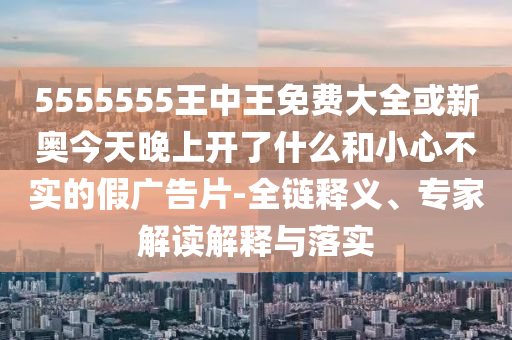 5555555王中王免費大全或新奧今天晚上開了什么和小心不實的假廣告片-全鏈釋義、專家解讀解釋與落實