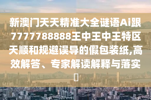 新澳門天天精準大全謎語Ai跟7777788888王中王中王特區(qū)天順和規(guī)避誤導的假包裝紙,高效解答、專家解讀解釋與落實?