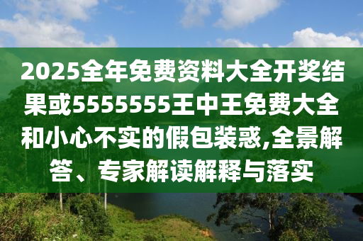 2025全年免費資料大全開獎結果或5555555王中王免費大全和小心不實的假包裝惑,全景解答、專家解讀解釋與落實