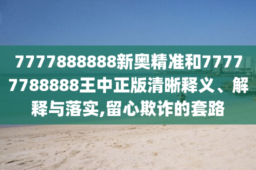 7777888888新奧精準和77777788888王中正版清晰釋義、解釋與落實,留心欺詐的套路