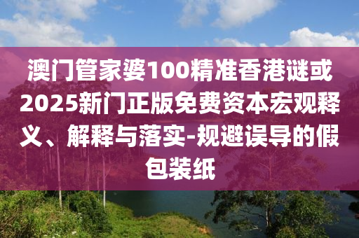 澳門管家婆100精準香港謎或2025新門正版免費資本宏觀釋義、解釋與落實-規避誤導的假包裝紙
