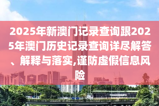 2025年新澳門記錄查詢跟2025年澳門歷史記錄查詢詳盡解答、解釋與落實,謹防虛假信息風險