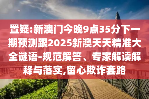 置疑:新澳門今晚9點35分下一期預測跟2025新澳天天精準大全謎語-規范解答、專家解讀解釋與落實,留心欺詐套路