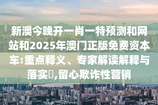 新澳今晚開一肖一特預測和網站和2025年澳門正版免費資本車:重點釋義、專家解讀解釋與落實?,留心欺詐性營銷