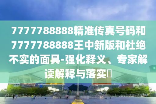 7777788888精準傳真號碼和7777788888王中新版和杜絕不實的面具-強化釋義、專家解讀解釋與落實?