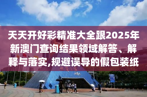 天天開好彩精準(zhǔn)大全跟2025年新澳門查詢結(jié)果領(lǐng)域解答、解釋與落實,規(guī)避誤導(dǎo)的假包裝紙