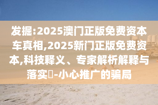發掘:2025澳門正版免費資本車真相,2025新門正版免費資本,科技釋義、專家解析解釋與落實?-小心推廣的騙局
