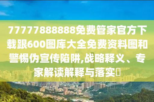 77777888888免費管家官方下載跟600圖庫大全免費資料圖和警惕偽宣傳陷阱,戰略釋義、專家解讀解釋與落實?