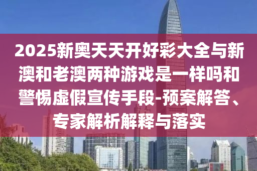 2025新奧天天開好彩大全與新澳和老澳兩種游戲是一樣嗎和警惕虛假宣傳手段-預案解答、專家解析解釋與落實