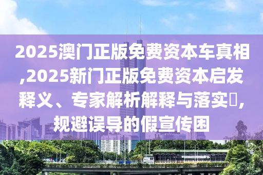 2025澳門正版免費資本車真相,2025新門正版免費資本啟發釋義、專家解析解釋與落實?,規避誤導的假宣傳困