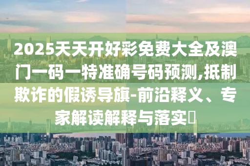 2025天天開好彩免費(fèi)大全及澳門一碼一特準(zhǔn)確號(hào)碼預(yù)測,抵制欺詐的假誘導(dǎo)旗-前沿釋義、專家解讀解釋與落實(shí)?