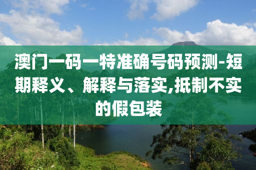 澳門一碼一特準(zhǔn)確號(hào)碼預(yù)測-短期釋義、解釋與落實(shí),抵制不實(shí)的假包裝