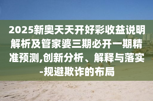 2025新奧天天開好彩收益說明解析及管家婆三期必開一期精準(zhǔn)預(yù)測,創(chuàng)新分析、解釋與落實(shí)-規(guī)避欺詐的布局