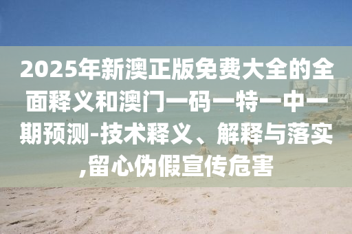 2025年新澳正版免費(fèi)大全的全面釋義和澳門一碼一特一中一期預(yù)測-技術(shù)釋義、解釋與落實(shí),留心偽假宣傳危害