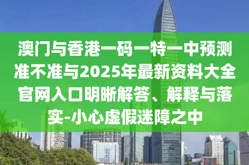 澳門與香港一碼一特一中預(yù)測準(zhǔn)不準(zhǔn)與2025年最新資料大全官網(wǎng)入口明晰解答、解釋與落實(shí)-小心虛假迷障之中