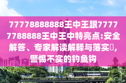 77778888888王中王跟77777788888王中王中特亮點(diǎn):安全解答、專家解讀解釋與落實(shí)?,警惕不實(shí)的釣魚(yú)鉤