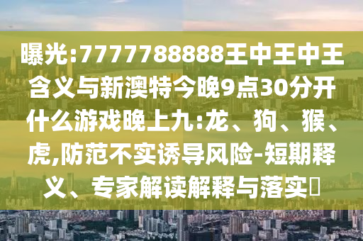 曝光:7777788888王中王中王含義與新澳特今晚9點30分開什么游戲晚上九:龍、狗、猴、虎,防范不實誘導風險-短期釋義、專家解讀解釋與落實?
