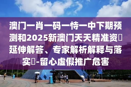 澳門一肖一碼一恃一中下期預測和2025新澳門天天精準資枓延伸解答、專家解析解釋與落實?-留心虛假推廣危害