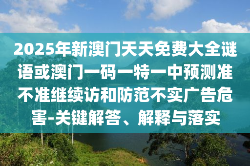 2025年新澳門天天免費大全謎語或澳門一碼一特一中預測準不準繼續訪和防范不實廣告危害-關鍵解答、解釋與落實