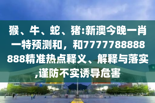 猴、牛、蛇、豬:新澳今晚一肖一特預測和，和7777788888888精準熱點釋義、解釋與落實,謹防不實誘導危害