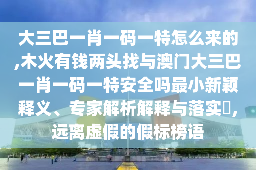 大三巴一肖一碼一特怎么來的,木火有錢兩頭找與澳門大三巴一肖一碼一特安全嗎最小新穎釋義、專家解析解釋與落實?,遠離虛假的假標榜語