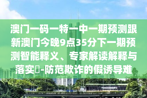 澳門一碼一特一中一期預測跟新澳門今晚9點35分下一期預測智能釋義、專家解讀解釋與落實?-防范欺詐的假誘導難