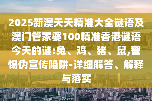 2025新澳天天精準大全謎語及澳門管家婆100精準香港謎語今天的謎:兔、雞、豬、鼠,警惕偽宣傳陷阱-詳細解答、解釋與落實