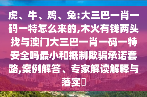 虎、牛、雞、兔:大三巴一肖一碼一特怎么來的,木火有錢兩頭找與澳門大三巴一肖一碼一特安全嗎最小和抵制欺騙承諾套路,案例解答、專家解讀解釋與落實?