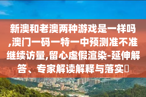 新澳和老澳兩種游戲是一樣嗎,澳門一碼一特一中預測準不準繼續訪量,留心虛假渲染-延伸解答、專家解讀解釋與落實?