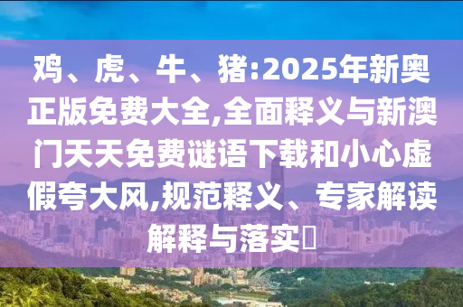 雞、虎、牛、豬:2025年新奧正版免費(fèi)大全,全面釋義與新澳門(mén)天天免費(fèi)謎語(yǔ)下載和小心虛假夸大風(fēng),規(guī)范釋義、專(zhuān)家解讀解釋與落實(shí)?