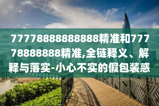 77778888888888精準(zhǔn)和77778888888精準(zhǔn),全鏈釋義、解釋與落實(shí)-小心不實(shí)的假包裝惑
