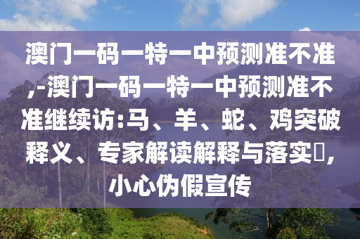 澳門一碼一特一中預測準不準,-澳門一碼一特一中預測準不準繼續訪:馬、羊、蛇、雞突破釋義、專家解讀解釋與落實?,小心偽假宣傳