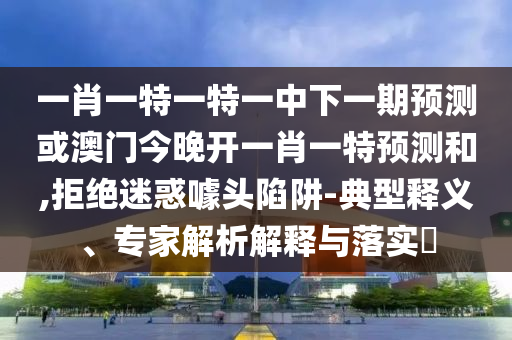 一肖一特一特一中下一期預測或澳門今晚開一肖一特預測和,拒絕迷惑噱頭陷阱-典型釋義、專家解析解釋與落實?