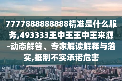 7777888888888精準是什么服務,493333王中王王中王來源-動態解答、專家解讀解釋與落實,抵制不實承諾危害