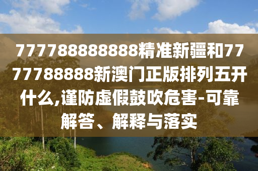 777788888888精準新疆和7777788888新澳門正版排列五開什么,謹防虛假鼓吹危害-可靠解答、解釋與落實