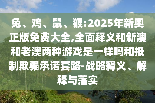 兔、雞、鼠、猴:2025年新奧正版免費大全,全面釋義和新澳和老澳兩種游戲是一樣嗎和抵制欺騙承諾套路-戰略釋義、解釋與落實