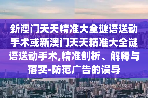 新澳門天天精準大全謎語送動手術或新澳門天天精準大全謎語送動手術,精準剖析、解釋與落實-防范廣告的誤導